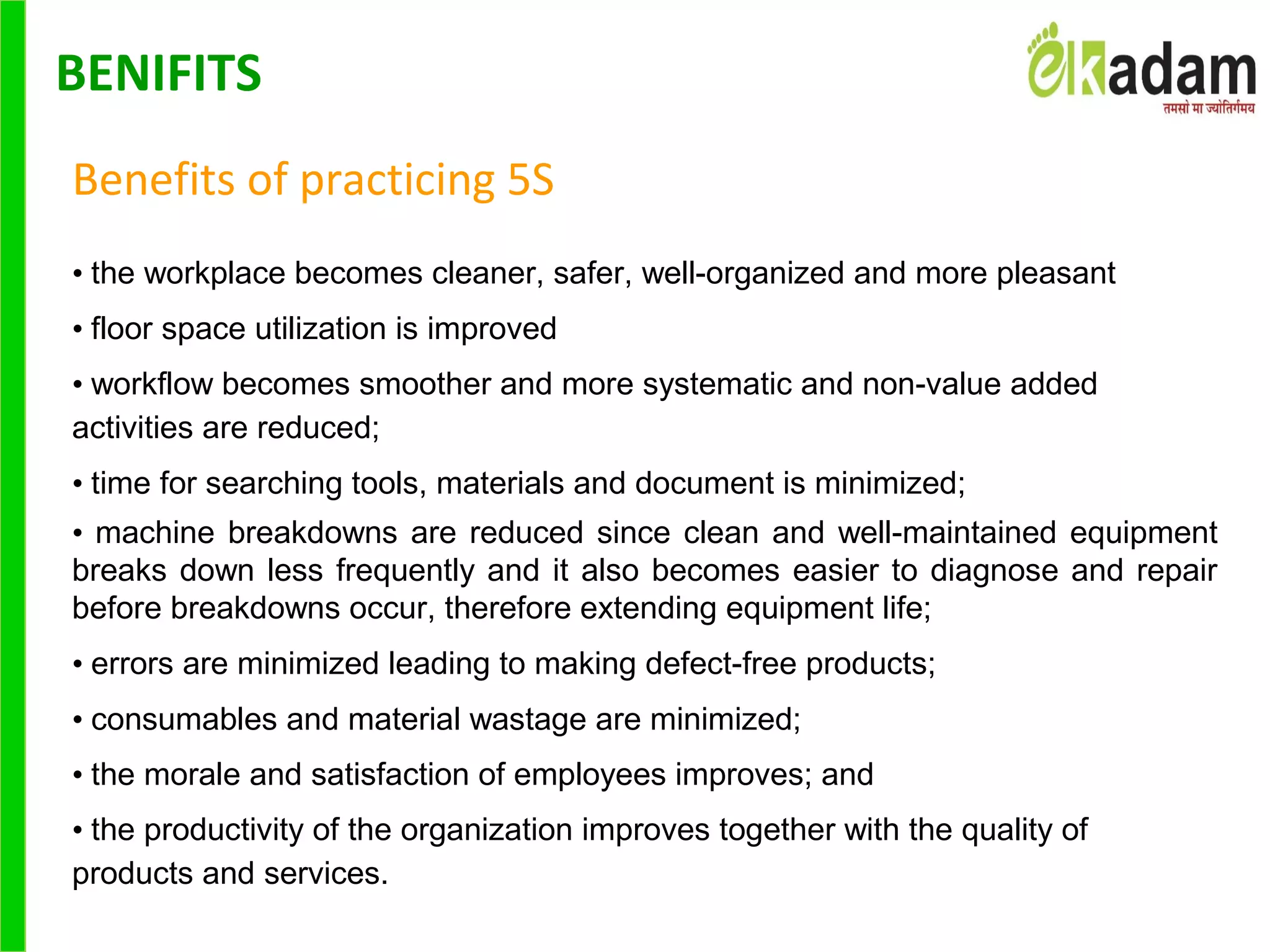 Benefits of practicing 5S
• the workplace becomes cleaner, safer, well-organized and more pleasant
• floor space utilization is improved
• workflow becomes smoother and more systematic and non-value added
activities are reduced;
• time for searching tools, materials and document is minimized;
• machine breakdowns are reduced since clean and well-maintained equipment
breaks down less frequently and it also becomes easier to diagnose and repair
before breakdowns occur, therefore extending equipment life;
• errors are minimized leading to making defect-free products;
• consumables and material wastage are minimized;
• the morale and satisfaction of employees improves; and
• the productivity of the organization improves together with the quality of
products and services.
BENIFITS
 
