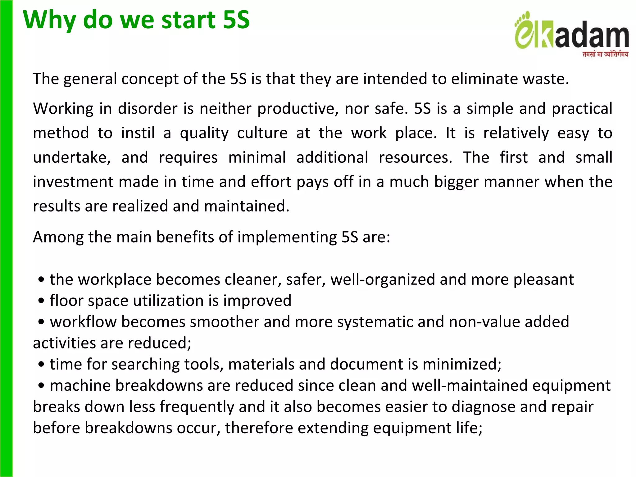 Why do we start 5S
 
The general concept of the 5S is that they are intended to eliminate waste. 
Working in disorder is neither productive, nor safe. 5S is a simple and practical 
method  to  instil  a  quality  culture  at  the  work  place.  It  is  relatively  easy  to 
undertake,  and  requires  minimal  additional  resources.  The  first  and  small 
investment made in time and effort pays off in a much bigger manner when the 
results are realized and maintained.
Among the main benefits of implementing 5S are:
 
 • the workplace becomes cleaner, safer, well-organized and more pleasant
 • floor space utilization is improved
 • workflow becomes smoother and more systematic and non-value added 
activities are reduced;
 • time for searching tools, materials and document is minimized;
 • machine breakdowns are reduced since clean and well-maintained equipment 
breaks down less frequently and it also becomes easier to diagnose and repair 
before breakdowns occur, therefore extending equipment life;
 
