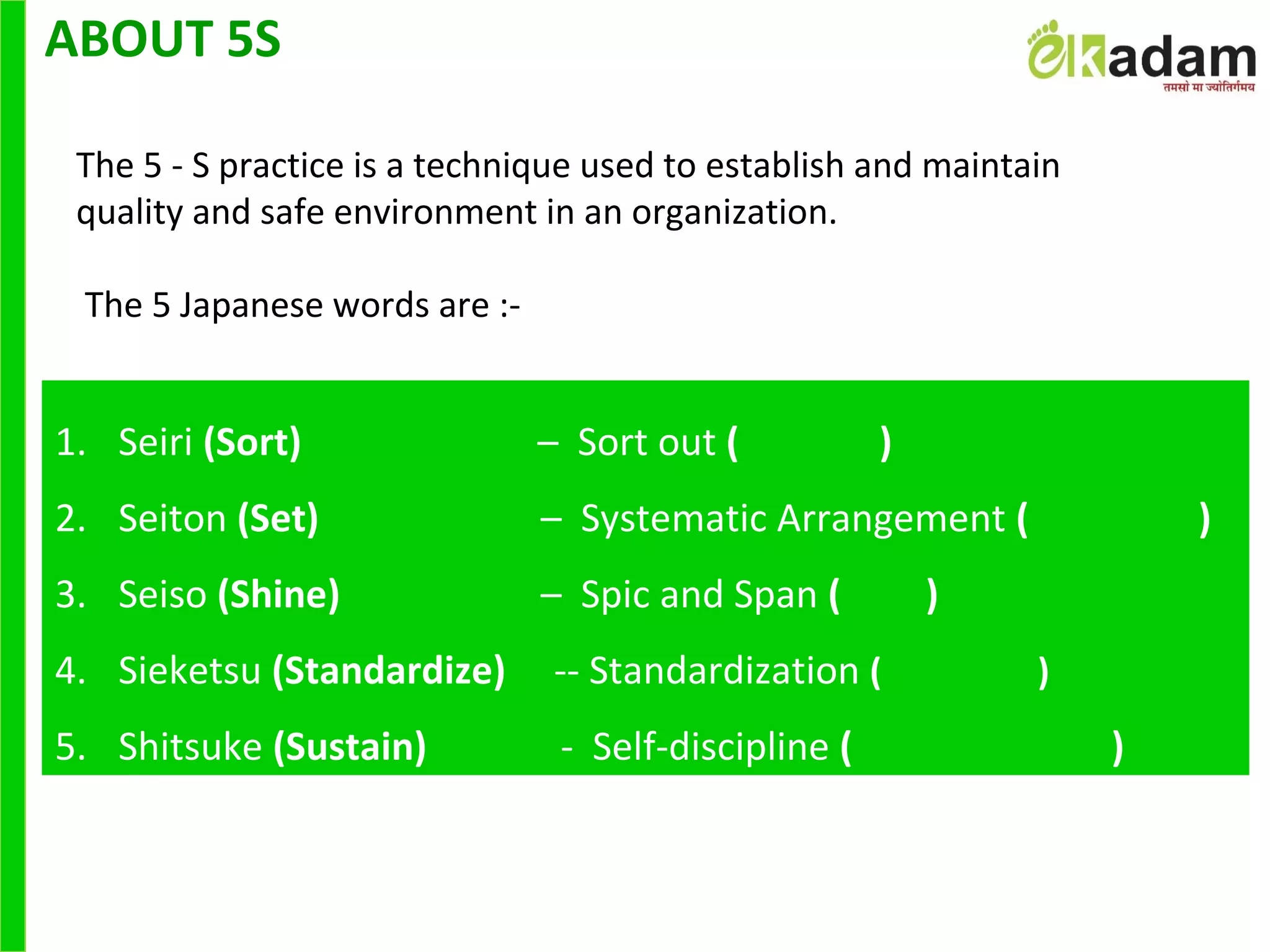 ABOUT 5S
The 5 - S practice is a technique used to establish and maintain
quality and safe environment in an organization.
 The 5 Japanese words are :-
1. Seiri (Sort)                         –  Sort out ( )
2. Seiton (Set)            –  Systematic Arrangement ( )
3. Seiso (Shine)            –  Spic and Span ( )
4. Sieketsu (Standardize)     -- Standardization ( )
5. Shitsuke (Sustain)              -  Self-discipline ( )
 