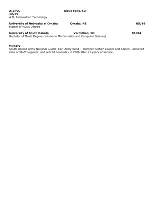 AICPCU                                    Sioux Falls, SD
12/99
A.D. Information Technology

University of Nebraska at Omaha               Omaha, NE                                 05/86
Master of Music Degree

University of South Dakota                    Vermillion, SD                         05/84
Bachelor of Music Degree (minors in Mathematics and Computer Science)


Military
South Dakota Army National Guard, 147 Army Band – Trumpet Section Leader and Soloist. Achieved
                                     th


rank of Staff Sergeant, and retired honorably in 2006 after 21 years of service.
 