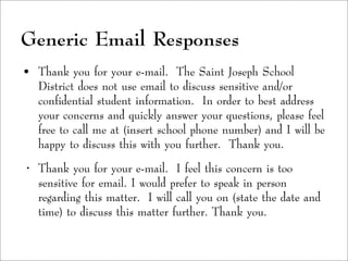 Generic Email Responses
• Thank you for your e-mail. The Saint Joseph School
District does not use email to discuss sensitive and/or
confidential student information. In order to best address
your concerns and quickly answer your questions, please feel
free to call me at (insert school phone number) and I will be
happy to discuss this with you further. Thank you.
• Thank you for your e-mail. I feel this concern is too
sensitive for email. I would prefer to speak in person
regarding this matter. I will call you on (state the date and
time) to discuss this matter further. Thank you.
 