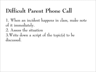 Difficult Parent Phone Call
1. When an incident happens in class, make note
of it immediately.
2. Assess the situation
3.Write down a script of the topic(s) to be
discussed.
 