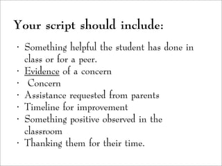 Your script should include:
• Something helpful the student has done in
class or for a peer.
• Evidence of a concern
• Concern
• Assistance requested from parents
• Timeline for improvement
• Something positive observed in the
classroom
• Thanking them for their time.
 