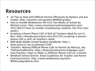 Resources
• 10 Tips to Deal with Difficult Parents Effectively by Barbara and Sue
Gruber: http://teachers.net/gazette/MAR08/gruber/
• How to Handle Misbehavior the First Two Weeks of School by
Michael Linsin: http://www.smartclassroommanagement.com/
2011/08/27/how-to-handle-misbehaving-students-the-ﬁrst-two-
weeks/
• Scripting a Parent Phone Call: A Skill all Teachers Need by Lori H.
Rice: http://theeducatorsroom.com/2013/01/scripting-a-parent-
phone-call-a-skill-all-teachers-need/
• SJSD Bode Middle School Student Handbook: http://
www.sjsd.k12.mo.us/domain/3390
• Teachers: Making Difficult Phone Calls to Parents by Marissa, aka
ThePracticalMommy: http://thepracticalmommy.hubpages.com/
hub/Teachers-How-to-Make-a-Difficult-Phone-Call-to-a-Parent
• Windham School District: Email Guidelines for Teacher and Parent
Communications: http://www.windhamsd.org/tech/
WSDemailguidelines.htm
 