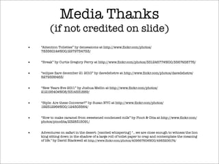Media Thanks
(if not credited on slide)
• “Attention Toilettes” by denseatoms at http://www.ﬂickr.com/photos/
78356014@N00/2979754753/
• “Break” by Curtis Gregory Perry at http://www.ﬂickr.com/photos/33124677@N00/5567458776/
• “eclipse ﬂare december 21 2010” by davedehetre at http://www.ﬂickr.com/photos/davedehetre/
5279336463/
• “New Years Eve 2011” by Joshua Mellin at http://www.ﬂickr.com/photos/
21219540@N08/5314531889/
• “Style: Are these Converse?” by Susan NYC at http://www.ﬂickr.com/photos/
19251296@N00/124503564/
• “How to make caramel from sweetened condensed milk” by Pinot & Dita at http://www.ﬂickr.com/
photos/pinodita/2328315091/
• Adventures on safari in the desert: [excited whispering] "...we are close enough to witness the lion
king sitting down in the shadow of a large roll of toilet paper to crap and contemplate the meaning
of life." by David Blackwell at http://www.ﬂickr.com/photos/40966760@N00/4983206174/
 