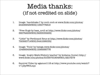 Media thanks:
(if not credited on slide)
1. Image: 'handshake I' by oooh oooh at www.ﬂickr.com/photos/
24436943@N00/1350774613
2. “Free Hugs by bass_nroll at http://www.ﬂickr.com/photos/
38074293@N00/3233035295/
3. “Little” by Ferdinand Reus at http://www.ﬂickr.com/photos/
72092071@N00/5441096035/
4. Image: 'Tools' by batega www.ﬂickr.com/photos/
10488545@N05/1596898776
5. Image: 'Angry Math/History teacher' by kodama (home) http://
www.ﬂickr.com/photos/51035751904@N01/2217279
6. Squirrel Video by agamos1118 at http://www.youtube.com/watch?
v=1jByfWOLmjo
 