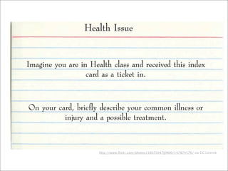 http://www.ﬂickr.com/photos/38075047@N00/147874576/ via CC License
Health Issue
Imagine you are in Health class and received this index
card as a ticket in.
On your card, briefly describe your common illness or
injury and a possible treatment.
 