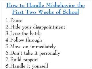 How to Handle Misbehavior the
First Two Weeks of School
1.Pause
2.Hide your disappointment
3.Lose the battle
4.Follow through
5.Move on immediately
6.Don't take it personally
7.Build rapport
8.Handle it yourself
 