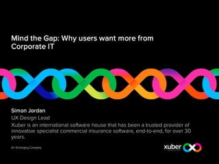 Mind the Gap: Why users want more from
Corporate IT
Simon Jordan
UX Design Lead
Xuber is an international software house that has been a trusted provider of
innovative specialist commercial insurance software, end-to-end, for over 30
years.
 