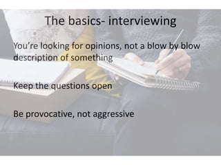 The basics- interviewing
You’re looking for opinions, not a blow by blow
description of something
Keep the questions open
Be provocative, not aggressive
 