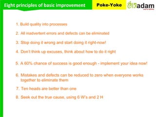 Eight principles of basic improvement Poke-Yoke
3. Stop doing it wrong and start doing it right-now!
1. Build quality into processes
2. All inadvertent errors and defects can be eliminated
6. Mistakes and defects can be reduced to zero when everyone works
together to eliminate them
4. Don’t think up excuses, think about how to do it right
5. A 60% chance of success is good enough - implement your idea now!
8. Seek out the true cause, using 6 W’s and 2 H
7. Ten heads are better than one
 