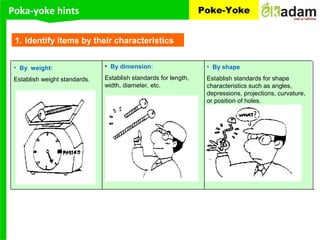 Poka-yoke hints Poke-Yoke
1. Identify items by their characteristics
• By weight:
Establish weight standards.
• By dimension:
Establish standards for length,
width, diameter, etc.
• By shape
Establish standards for shape
characteristics such as angles,
depressions, projections, curvature,
or position of holes.
 