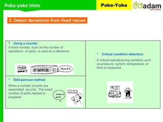 Poka-yoke hints Poke-Yoke
3. Detect deviations from fixed values
• Using a counter
A fixed number, such as the number of
operations or parts, is used as a reference.
• Odd-part-out method
When a number of parts are
assembled as a lot. The exact
number of parts needed is
prepared.
• Critical condition detection:
A critical manufacturing condition such
as pressure, current, temperature, or
time is measured.
Leftover
parts
 