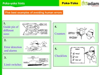 Poka-yoke hints Poke-Yoke
1.
Guide pin of
different
sizes
2.
Error detection
and alarms
3.
Limit switches
4.
Counters
5.
Checklists
Five best examples of avoiding human errors
 