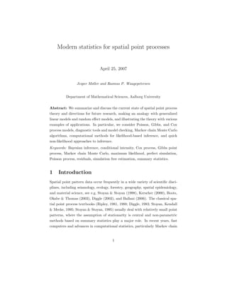Modern statistics for spatial point processes
April 25, 2007
Jesper Møller and Rasmus P. Waagepetersen
Department of Mathematical Sciences, Aalborg University
Abstract: We summarize and discuss the current state of spatial point process
theory and directions for future research, making an analogy with generalized
linear models and random eﬀect models, and illustrating the theory with various
examples of applications. In particular, we consider Poisson, Gibbs, and Cox
process models, diagnostic tools and model checking, Markov chain Monte Carlo
algorithms, computational methods for likelihood-based inference, and quick
non-likelihood approaches to inference.
Keywords: Bayesian inference, conditional intensity, Cox process, Gibbs point
process, Markov chain Monte Carlo, maximum likelihood, perfect simulation,
Poisson process, residuals, simulation free estimation, summary statistics.
1 Introduction
Spatial point pattern data occur frequently in a wide variety of scientiﬁc disci-
plines, including seismology, ecology, forestry, geography, spatial epidemiology,
and material science, see e.g. Stoyan & Stoyan (1998), Kerscher (2000), Boots,
Okabe & Thomas (2003), Diggle (2003), and Ballani (2006). The classical spa-
tial point process textbooks (Ripley, 1981, 1988; Diggle, 1983; Stoyan, Kendall
& Mecke, 1995; Stoyan & Stoyan, 1995) usually deal with relatively small point
patterns, where the assumption of stationarity is central and non-parametric
methods based on summary statistics play a major role. In recent years, fast
computers and advances in computational statistics, particularly Markov chain
1
 