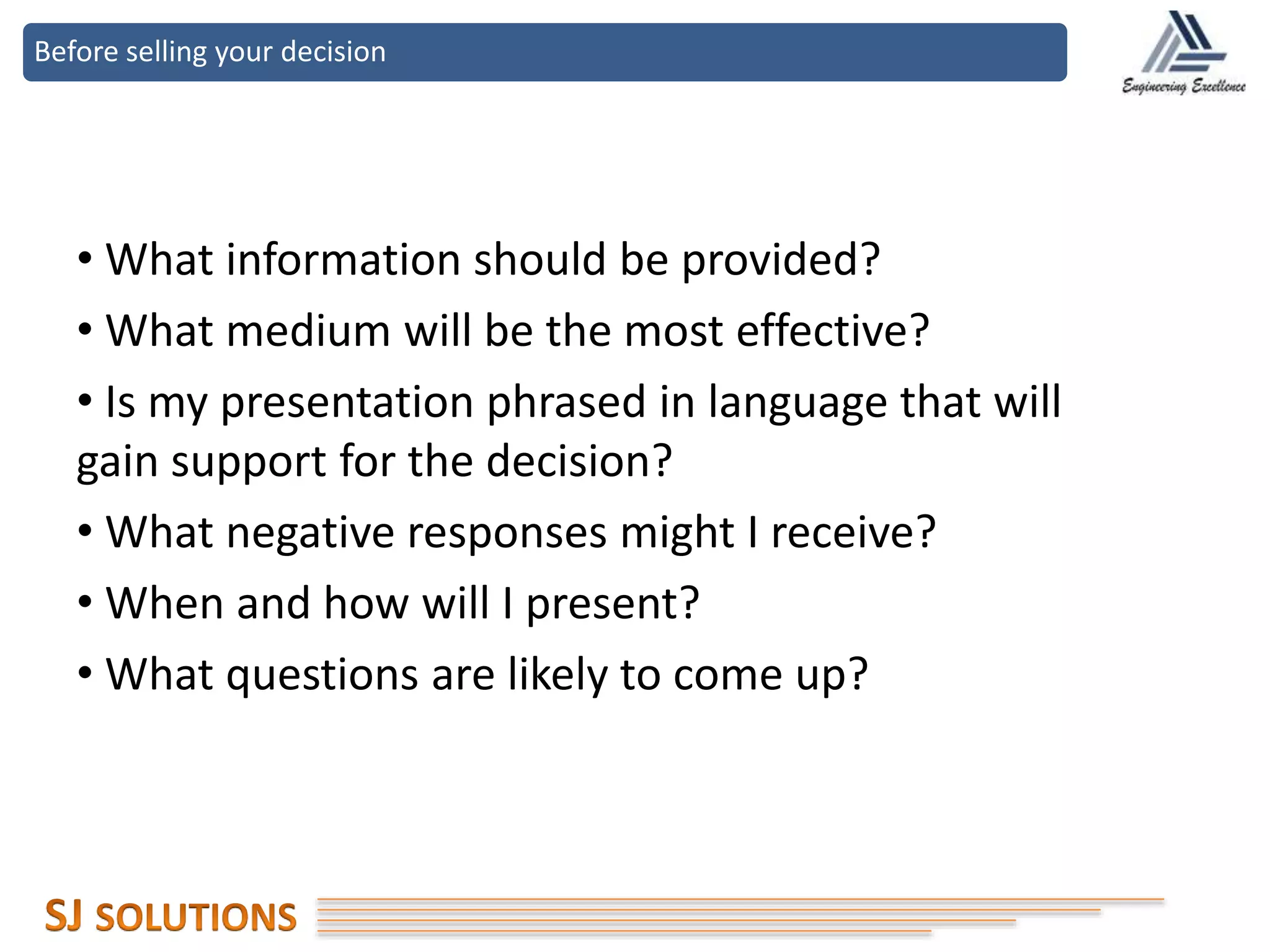 Before selling your decision
• What information should be provided?
• What medium will be the most effective?
• Is my presentation phrased in language that will
gain support for the decision?
• What negative responses might I receive?
• When and how will I present?
• What questions are likely to come up?
 