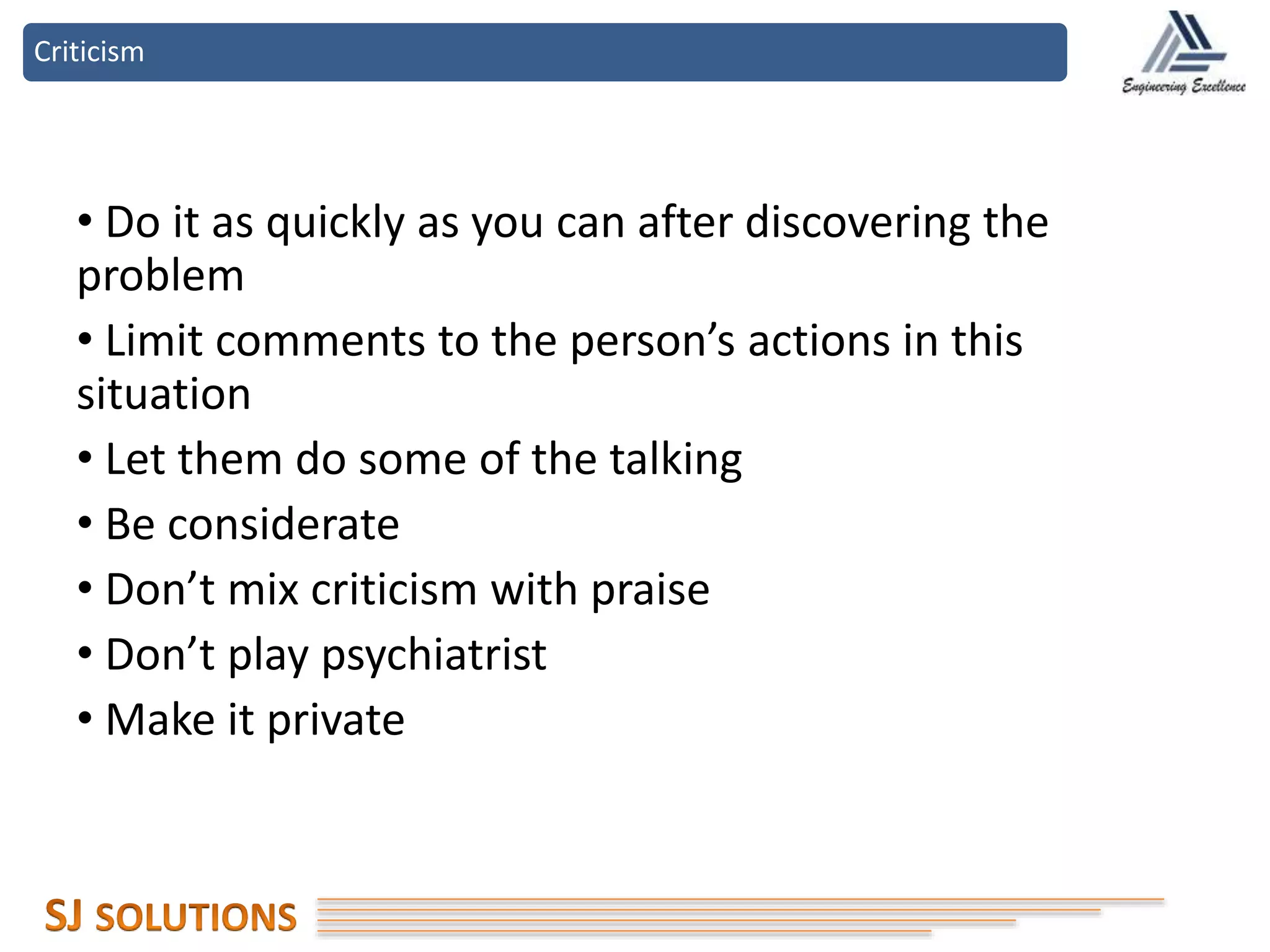 Criticism
• Do it as quickly as you can after discovering the
problem
• Limit comments to the person’s actions in this
situation
• Let them do some of the talking
• Be considerate
• Don’t mix criticism with praise
• Don’t play psychiatrist
• Make it private
 