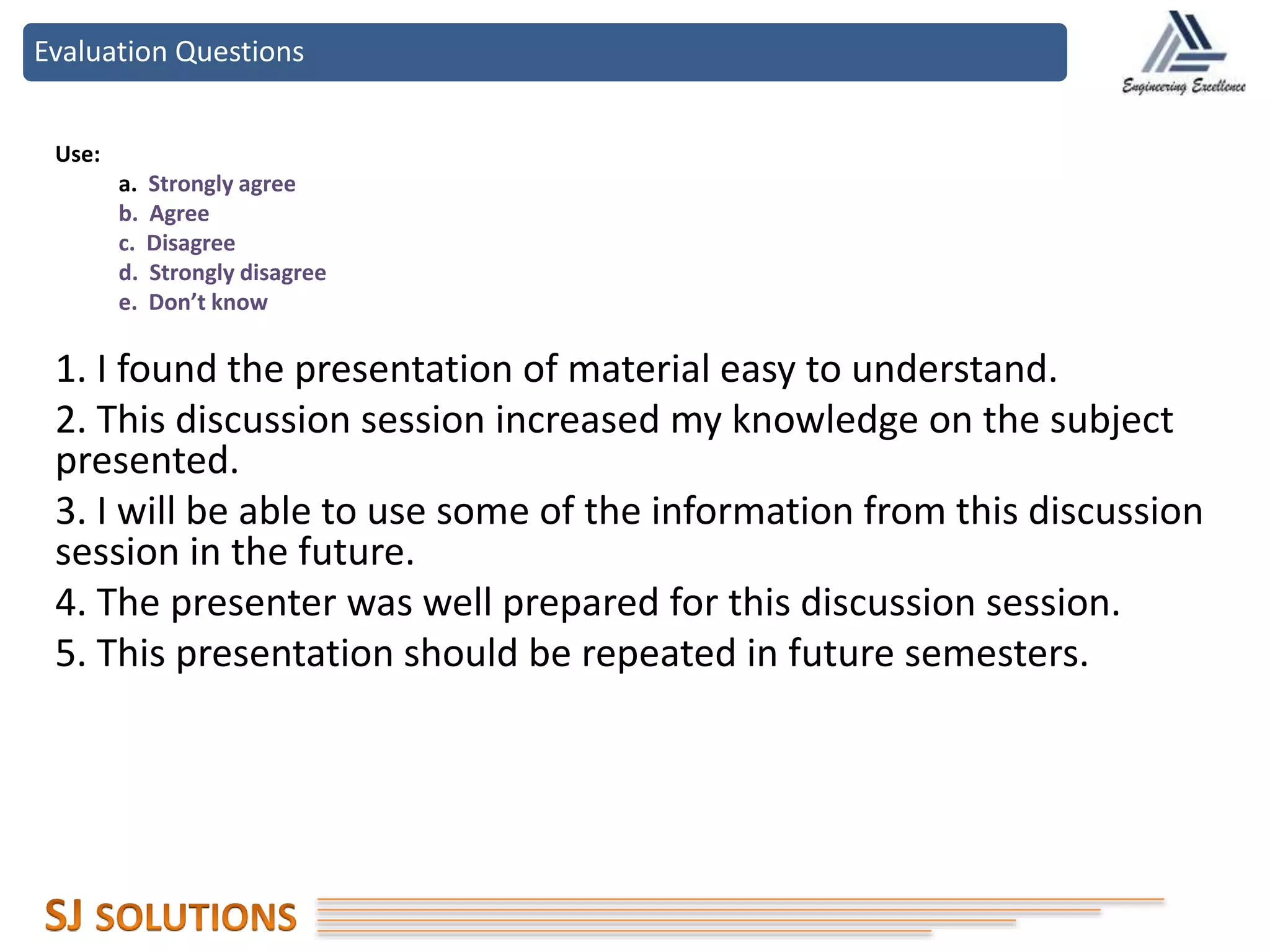 Evaluation Questions
Use:
a. Strongly agree
b. Agree
c. Disagree
d. Strongly disagree
e. Don’t know
1. I found the presentation of material easy to understand.
2. This discussion session increased my knowledge on the subject
presented.
3. I will be able to use some of the information from this discussion
session in the future.
4. The presenter was well prepared for this discussion session.
5. This presentation should be repeated in future semesters.
 