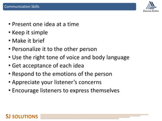 Communication Skills
• Present one idea at a time
• Keep it simple
• Make it brief
• Personalize it to the other person
• Use the right tone of voice and body language
• Get acceptance of each idea
• Respond to the emotions of the person
• Appreciate your listener’s concerns
• Encourage listeners to express themselves
 