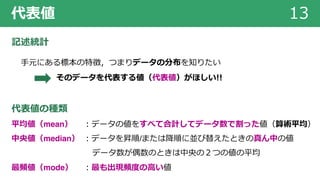 代表値 13
記述統計
⼿元にある標本の特徴，つまりデータの分布を知りたい
そのデータを代表する値（代表値）がほしい!!
代表値の種類
平均値（mean） ︓データの値をすべて合計してデータ数で割った値（算術平均）
中央値（median） ︓データを昇順/または降順に並び替えたときの真ん中の値
データ数が偶数のときは中央の２つの値の平均
最頻値（mode） ︓最も出現頻度の⾼い値
 