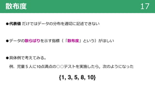 散布度 17
●代表値 だけではデータの分布を適切に記述できない
●データの散らばりを⽰す指標（「散布度」という）がほしい
●具体例で考えてみる。
例．児童５⼈に10点満点の○○テストを実施したら，次のようになった
{1, 3, 5, 8, 10}
 