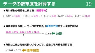 データの散布度を計算する 19
●それぞれの偏差を⼆乗する（偏差平⽅）
−4.4 ! = 19.36 , −2.4 ! = 5.76 , −0.4 ! = 0.16 , 2.6 ! = 6.76 , 4.6 ! = 21.16
●偏差平⽅を合計し，データ数で割る（偏差平⽅和をデータ数で割る）
19.36 + 5.76 + 0.16 + 6.76 + 21.16
5
= 𝟏𝟎. 𝟔𝟒
●分散は⼆乗した値で扱いづらいので，分散の平⽅根を計算する
10.64 = 𝟑. 𝟐𝟔
分散
標準偏差
 