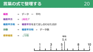 ⾔葉の式で整理する 20
偏差 ＝ データ ー 平均
偏差平⽅ ＝ 偏差 !
偏差平⽅和 ＝ 偏差平⽅を全て⾜し合わせた合計
分散 ＝ 偏差平⽅和 ÷ データ数
標準偏差 ＝ 分散
5 8 1031
5.4
平均
 
