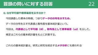 冒頭の問いに対する回答 22
Q. なぜ平均値や標準偏差を⽰すのか︖
今回調査した標本の特徴，つまりデータの分布を⽰すため。
データの分布を⽰す代表値と散布度を基本統計量という。
今回は，代表値として平均値（M），散布度として標準偏差（sd）を⽰した。
検定はこれらの基本統計量をもとに計算する。
これらの基本統計量は，研究と研究を統合するメタ分析にも使われる
 