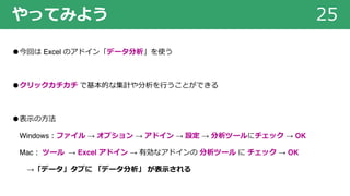 やってみよう 25
●今回は Excel のアドイン「データ分析」を使う
●クリックカチカチ で基本的な集計や分析を⾏うことができる
●表⽰の⽅法
Windows︓ファイル → オプション → アドイン → 設定 → 分析ツールにチェック → OK
Mac︓ ツール → Excel アドイン → 有効なアドインの 分析ツール に チェック → OK
→「データ」タブに 「データ分析」 が表⽰される
 