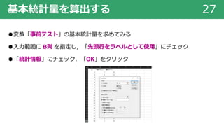 基本統計量を算出する 27
●変数「事前テスト」の基本統計量を求めてみる
●⼊⼒範囲に B列 を指定し，「先頭⾏をラベルとして使⽤」にチェック
●「統計情報」にチェック，「OK」をクリック
 