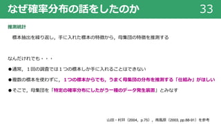 なぜ確率分布の話をしたのか 33
推測統計
標本抽出を繰り返し，⼿に⼊れた標本の特徴から，⺟集団の特徴を推測する
なんだけれでも・・・
●通常，１回の調査では１つの標本しか⼿に⼊れることはできない
●複数の標本を使わずに，１つの標本からでも，うまく⺟集団の分布を推測する「仕組み」がほしい
●そこで，⺟集団を「特定の確率分布にしたがう⼀種のデータ発⽣装置」とみなす
⼭⽥・村井（2004，p.75），南⾵原（2003, pp.88-91）を参考
 