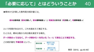 「必要に応じて」とはどういうことか 40
●標本から計算した散布度の統計量には，
標本の散布度（標本分散 𝒔 𝟐，標本標準偏差 s）≦ ⺟集団の散布度（⺟分散 𝝈 𝟐，⺟標準偏差 𝝈）
という性質があるので，これを踏まえて補正する。
たとえば，標本分散から⺟分散を推定する場合，
データ数の n ではなく，データ数から 1 を引いた「n - 1」で割ることで補正する。
この統計量を 不偏分散 という 。
標本分散 ＝
偏差平⽅和
データ数
不偏分散 ＝
偏差平⽅和
データ数ー１ 栗原（2012，pp.45-46）
 