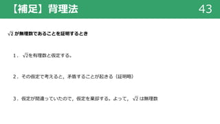 【補⾜】背理法 43
𝟐 が無理数であることを証明するとき
１． 2を有理数と仮定する。
２．その仮定で考えると，⽭盾することが起きる（証明略）
３．仮定が間違っていたので，仮定を棄却する。よって， 2 は無理数
 
