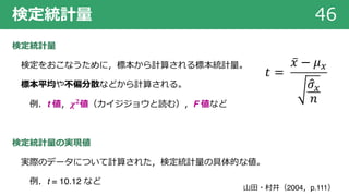 検定統計量 46
検定統計量
検定をおこなうために，標本から計算される標本統計量。
標本平均や不偏分散などから計算される。
例．t 値，𝝌 𝟐値（カイジジョウと読む），F 値など
検定統計量の実現値
実際のデータについて計算された，検定統計量の具体的な値。
例．t = 10.12 など
⼭⽥・村井（2004，p.111）
𝑡 =
̅𝑥 − 𝜇!
'𝜎!
𝑛
 
