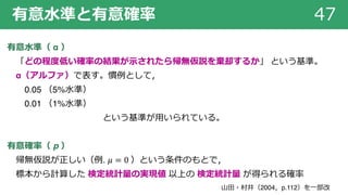 有意⽔準と有意確率 47
有意⽔準（ α ）
「どの程度低い確率の結果が⽰されたら帰無仮説を棄却するか」 という基準。
α（アルファ）で表す。慣例として，
0.05 （5%⽔準）
0.01 （1%⽔準）
という基準が⽤いられている。
有意確率（ p ）
帰無仮説が正しい（例. 𝜇 = 0 ）という条件のもとで，
標本から計算した 検定統計量の実現値 以上の 検定統計量 が得られる確率
⼭⽥・村井（2004，p.112）を⼀部改
 
