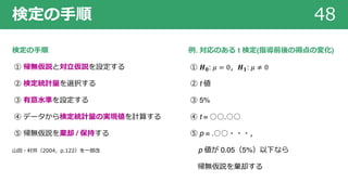 検定の⼿順 48
検定の⼿順
① 帰無仮説と対⽴仮説を設定する
② 検定統計量を選択する
③ 有意⽔準を設定する
④ データから検定統計量の実現値を計算する
⑤ 帰無仮説を棄却 / 保持する
⼭⽥・村井（2004，p.122）を⼀部改
例. 対応のある t 検定(指導前後の得点の変化)
① 𝑯 𝟎: 𝜇 = 0，𝑯 𝟏: 𝜇 ≠ 0
② t 値
③ 5%
④ t = ○○.○○
⑤ p = .○○・・・，
p 値が 0.05（5%）以下なら
帰無仮説を棄却する
 