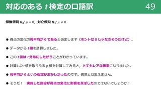 対応のある t 検定の⼝語訳 49
帰無仮説 𝑯 𝟎: 𝜇 = 0，対⽴仮説 𝑯 𝟏: 𝜇 ≠ 0
● 得点の変化の⺟平均が 0 であると仮定します（ホントは 0 じゃなさそうだけど）。
● データから t 値を計算しました。
● この t 値は t 分布にしたがうことがわかっています。
● 計算したt 値を取りうる p 値を計算してみると，とてもレアな確率になりました。
● ⺟平均が 0 という仮定がおかしかったのです。偶然とは思えません。
● そうだ︕ 実施した指導が得点の変化に影響を及ぼしたのではないでしょうか︕
 