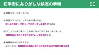 初学者にありがちな検定の⼿順 50
① 統計ソフトを⽴ち上げる
② 統計ソフトのマニュアル本の⽬次から，
同じようなデータセットで分析している章を⾒つける
③ マニュアル本に書かれた⼿順に沿ってマウスをカチカチして，
有意差があることを祈りながら，p 値を出⼒する
④ 有意差があれば終了する。
なかったら，有意差がある組み合わせが⾒つかるまで検定を繰り返す
 