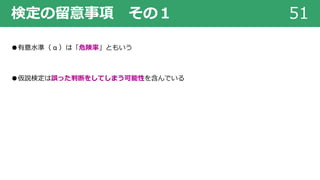 検定の留意事項 その１ 51
●有意⽔準（ α ）は「危険率」ともいう
●仮説検定は誤った判断をしてしまう可能性を含んでいる
 