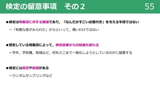 検定の留意事項 その２ 55
●検定は⺟集団に対する推論であり，「なんだかすごいお墨付き」を与える⼿段ではない
ー「有意な差がみられた」からといって，偉いわけではない
●想定している⺟集団によって，検定結果からの結論も変わる
ー学年，学校種，地域など，何をどこまで⼀般化しようとしているのかに留意する
●検定には仮定や前提がある
ーランダムサンプリングなど
 