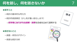 何を話し，何を話さないか 7
●話すこと
ー統計の基本的な考え⽅
ー統計的仮説検定（少し気が重い話もします）
→初学者にありがちな誤解・誤⽤を⾃戒を込めて説明する
●話さないこと
ー調査・研究のデザイン
ー⾼度な統計分析
 