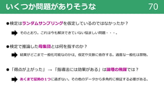いくつか問題がありそうな 70
●検定はランダムサンプリングを仮定しているのではなかったか︖
●検定で推論した⺟集団とは何を指すのか︖
●「得点が上がった」 → 「指導法には効果がある」は論理の⾶躍では︖
そのとおり。これは今も解決できていない悩ましい問題・・・。
あくまで証拠の１つに過ぎない。その他のデータから多⾓的に検証する必要がある。
結果がどこまで⼀般化可能なのかは，仮定や⽂脈に依存する。過度な⼀般化は禁物。
 