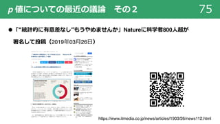 p 値についての最近の議論 その２ 75
●「“統計的に有意差なし”もうやめませんか」Natureに科学者800⼈超が
署名して投稿（2019年03⽉26⽇）
https://www.itmedia.co.jp/news/articles/1903/26/news112.html
 