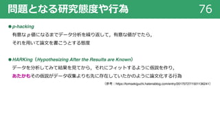 問題となる研究態度や⾏為 76
●p-hacking
有意な p 値になるまでデータ分析を繰り返して，有意な値がでたら，
それを⽤いて論⽂を書こうとする態度
●HARKing（Hypothesizing After the Results are Known）
データを分析してみて結果を⾒てから，それにフィットするように仮説を作り，
あたかもその仮説がデータ収集よりも先に存在していたかのように論⽂化する⾏為
（参考︓https://tomsekiguchi.hatenablog.com/entry/20170727/1501136241）
 