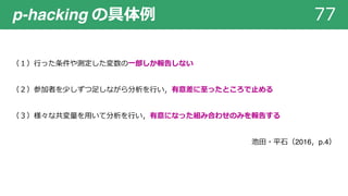 p-hacking の具体例 77
（１）⾏った条件や測定した変数の⼀部しか報告しない
（２）参加者を少しずつ⾜しながら分析を⾏い，有意差に⾄ったところで⽌める
（３）様々な共変量を⽤いて分析を⾏い，有意になった組み合わせのみを報告する
池⽥・平⽯（2016，p.4）
 