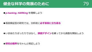 健全な科学の発展のために 79
●p-hacking, HARKing を理解しよう
●仮説検証型の研究では，分析前に必ず仮説に⽴ち返る
●いきあたりばったりではなく，調査デザインを練ってから調査を開始しよう
●研究の限界をちゃんと明記しよう
 