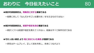 おわりに 今⽇伝えたいこと 80
●統計的仮説検定は，⺟集団に対する推論である
ー結果に対して「なんだかすごいお墨付き」を与えるものではない
●統計的仮説検定は，前提や仮定を含む推論である
ー統計ソフトは前提や仮定を教えてくれない。結論はすべて条件付きである
●それっぽい検定 より 地に⾜のついた報告 が重要である
ー研究はチームプレイ。正しく知を共有し，未来につなげよう
 