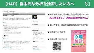 【HAD】基本的な分析を独習したい⽅へ 81
●関⻄学院⼤学の清⽔裕⼠先⽣が公開している
Excelで動くフリーの統計分析⽤プログラム
●使いやすく，基本的な統計分析はこれでOK
●解説本もあります
●解説動画もあります
 