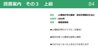 84読書案内 その３ 上級
書名 ︓⼼理統計学の基礎 統合的理解のために
出版年︓2002年
著者 ︓南⾵原朝和
●⼼理統計界のバイブル（⼜聞き）
●数式を使った厳密な説明と解説
●わからなくなったときはこれを⾒てます
 