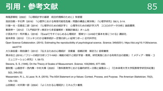引⽤・参考⽂献 85
南⾵原頼和（2002）『⼼理統計学の基礎 統合的理解のために』有斐閣
池⽥功毅・平⽯界（2016）「⼼理学における再現可能性危機︓問題の構造と解決策」『⼼理学研究』59(1), 3-14.
川端⼀光・荘島宏⼆郎（2014）『⼼理学のための統計学１ ⼼理学のための統計学⼊⾨ ココロのデータ分析』誠信書房.
栗原伸⼀（2012）『⼊⾨統計学―検定から多変量解析・実験計画法』オーム社
⼩宮あすか・布井雅⼈（2018）『Excelで今すぐはじめる⼼理統計 簡単ツールHADで基本を⾝につける』講談社.
皆本昇弥（2015）『スッキリわかる確率統計―定理の詳しい証明つき―』近代科学社
Open Science Collaboration. (2015). Estimating the reproducibility of psychological science. Science, 349(6251). https://doi.org/10.1126/science.
aac4716
⼤久保街亜・岡⽥謙介（2012）『伝えるための⼼理統計 効果量 信頼区間 検定⼒』勁草書房
清⽔裕⼠ (2016 )「フリーの統計分析ソフトHAD︓機能の紹介と統計学習・教育，研究実践における利⽤⽅法の提案」『 メディア・情報・コ
ミュニケーション研究』 1, 59-73.
Stevens, S. S. (1946). On the Theory of Scales of Measurement. Science, 103(2684), 677–680.
雲財寛・⼭根悠平・⻄内舞・中村⼤輝（2020）「教科教育学における量的研究―分類と留意点―」『⽇本体育⼤学⼤学院教育学研究科紀要』
3(2), 245-252.
Wasserstein, R. L., & Lazar, N. A. (2016). The ASA Statement on p-Values: Context, Process, and Purpose. The American Statistician, 70(2),
129–133.
⼭⽥剛史・村井潤⼀郎（2004）『よくわかる⼼理統計』ミネルヴァ書房.
 